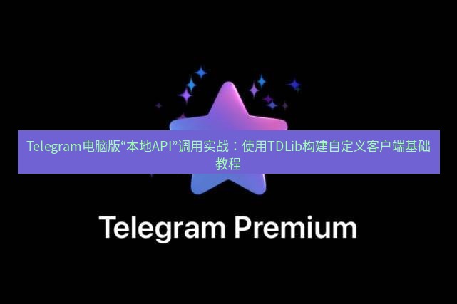 Telegram电脑版 Telegram电脑版“本地API”调用实战：使用TDLib构建自定义客户端基础教程